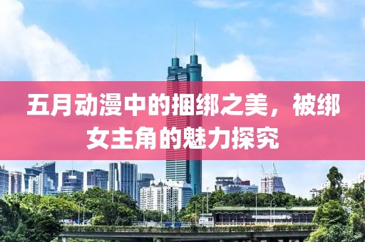 五月動漫中的捆綁之美，被綁女主角的魅力探究