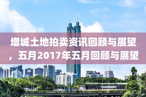增城土地拍賣資訊回顧與展望，五月2017年五月回顧與展望