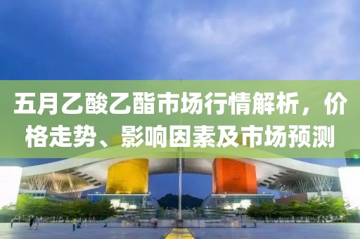 五月乙酸乙酯市場(chǎng)行情解析，價(jià)格走勢(shì)、影響因素及市場(chǎng)預(yù)測(cè)