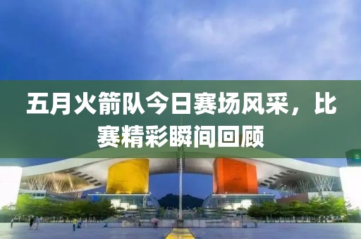 五月火箭隊今日賽場風采，比賽精彩瞬間回顧