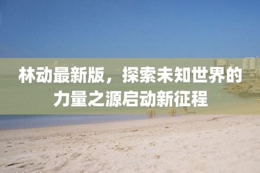林動最新版，探索未知世界的力量之源啟動新征程