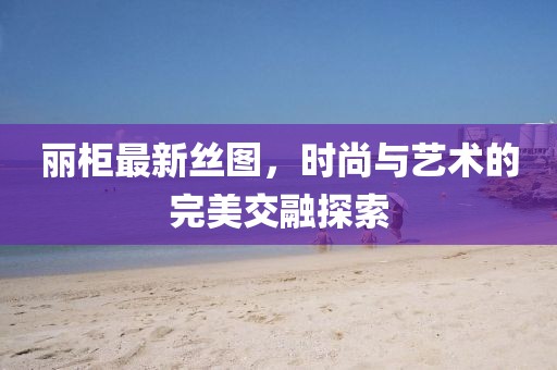 麗柜最新絲圖，時尚與藝術(shù)的完美交融探索