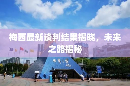 梅西最新談判結(jié)果揭曉，未來之路揭秘