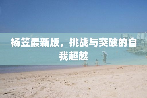 楊笠最新版，挑戰(zhàn)與突破的自我超越