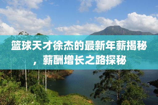 籃球天才徐杰的最新年薪揭秘，薪酬增長之路探秘