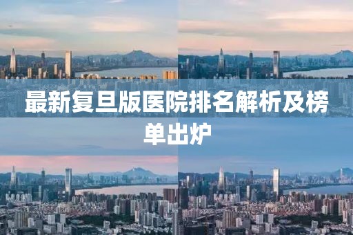 最新復旦版醫(yī)院排名解析及榜單出爐