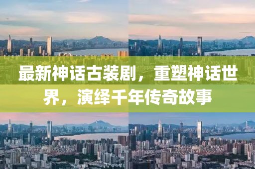 最新神話古裝劇，重塑神話世界，演繹千年傳奇故事