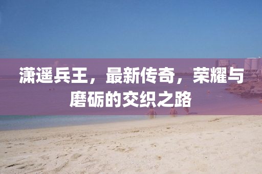 瀟遙兵王，最新傳奇，榮耀與磨礪的交織之路