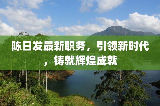 陳日發(fā)最新職務(wù)，引領(lǐng)新時(shí)代，鑄就輝煌成就