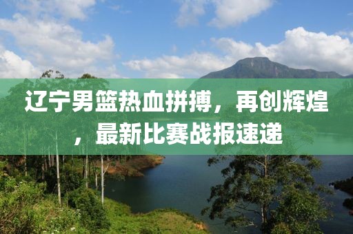 遼寧男籃熱血拼搏，再創(chuàng)輝煌，最新比賽戰(zhàn)報速遞