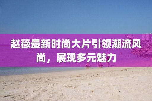 趙薇最新時(shí)尚大片引領(lǐng)潮流風(fēng)尚，展現(xiàn)多元魅力