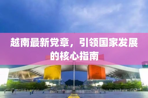越南最新黨章，引領(lǐng)國(guó)家發(fā)展的核心指南