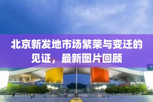 北京新發(fā)地市場繁榮與變遷的見證，最新圖片回顧