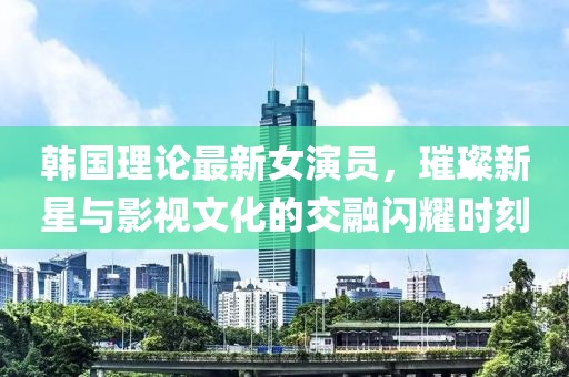 韓國理論最新女演員，璀璨新星與影視文化的交融閃耀時(shí)刻