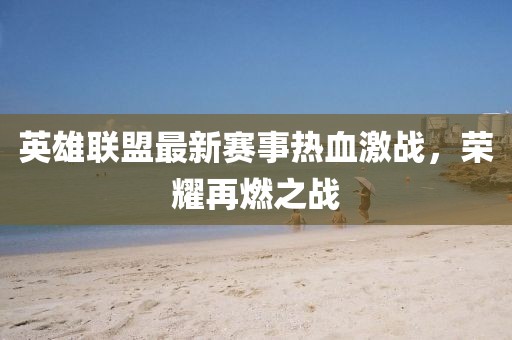 英雄聯(lián)盟最新賽事熱血激戰(zhàn)，榮耀再燃之戰(zhàn)