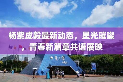 楊紫成毅最新動(dòng)態(tài)，星光璀璨，青春新篇章共譜展映