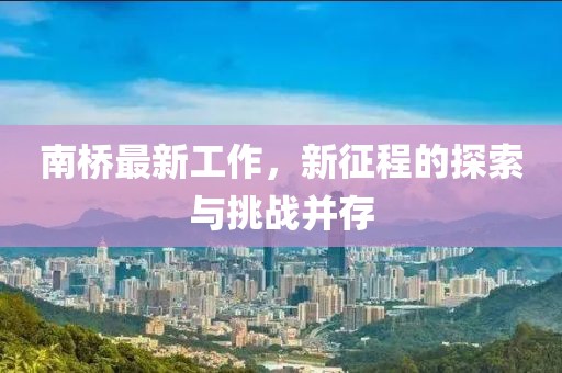 南橋最新工作，新征程的探索與挑戰(zhàn)并存