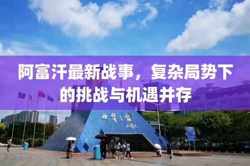 阿富汗最新戰(zhàn)事，復(fù)雜局勢(shì)下的挑戰(zhàn)與機(jī)遇并存