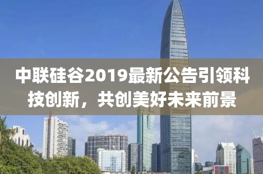 中聯(lián)硅谷2019最新公告引領(lǐng)科技創(chuàng)新，共創(chuàng)美好未來(lái)前景