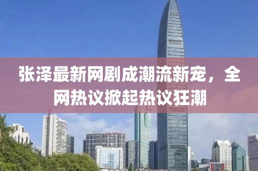 張澤最新網劇成潮流新寵，全網熱議掀起熱議狂潮