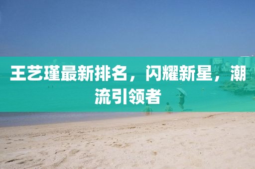 王藝瑾最新排名，閃耀新星，潮流引領(lǐng)者