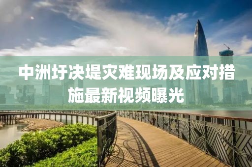 中洲圩決堤災(zāi)難現(xiàn)場及應(yīng)對措施最新視頻曝光