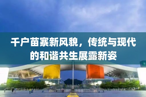 千戶苗寨新風(fēng)貌，傳統(tǒng)與現(xiàn)代的和諧共生展露新姿