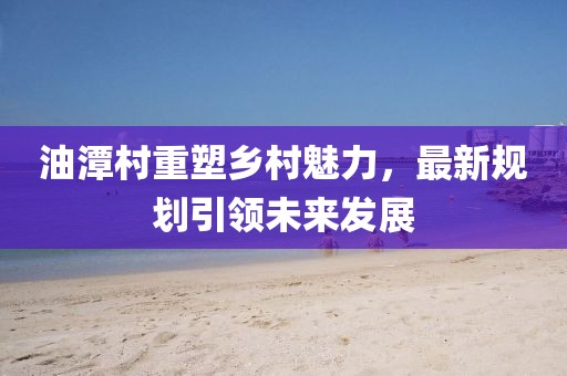 油潭村重塑鄉(xiāng)村魅力，最新規(guī)劃引領(lǐng)未來發(fā)展