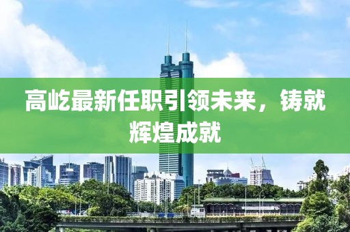 高屹最新任職引領(lǐng)未來，鑄就輝煌成就
