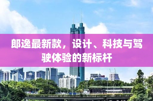 郎逸最新款，設(shè)計、科技與駕駛體驗的新標桿