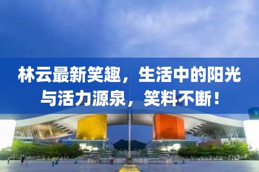 林云最新笑趣，生活中的陽(yáng)光與活力源泉，笑料不斷！