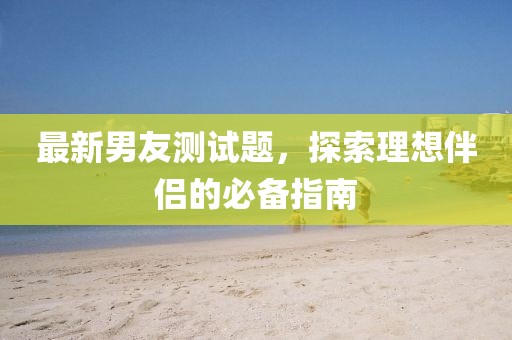 最新男友測(cè)試題，探索理想伴侶的必備指南