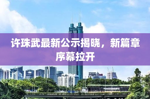 許珠武最新公示揭曉，新篇章序幕拉開