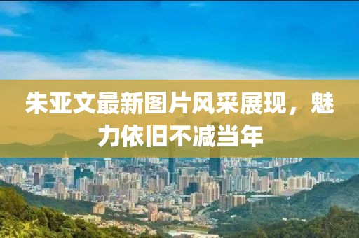 朱亞文最新圖片風采展現(xiàn)，魅力依舊不減當年