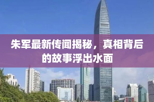 朱軍最新傳聞揭秘，真相背后的故事浮出水面