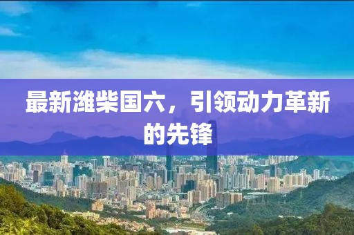 最新濰柴國(guó)六，引領(lǐng)動(dòng)力革新的先鋒