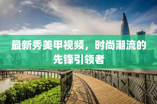 最新秀美甲視頻，時尚潮流的先鋒引領(lǐng)者
