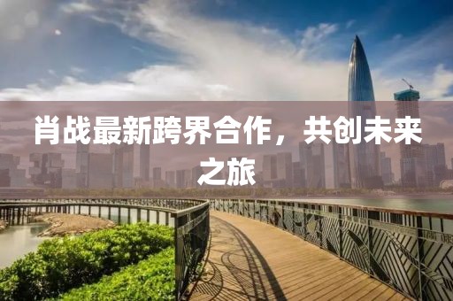 肖戰(zhàn)最新跨界合作，共創(chuàng)未來之旅