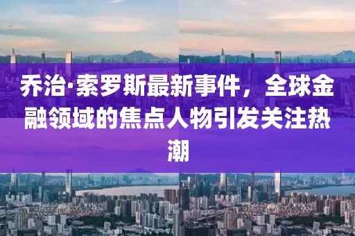 喬治·索羅斯最新事件，全球金融領(lǐng)域的焦點(diǎn)人物引發(fā)關(guān)注熱潮