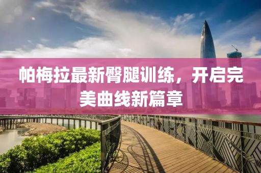 帕梅拉最新臀腿訓(xùn)練，開啟完美曲線新篇章