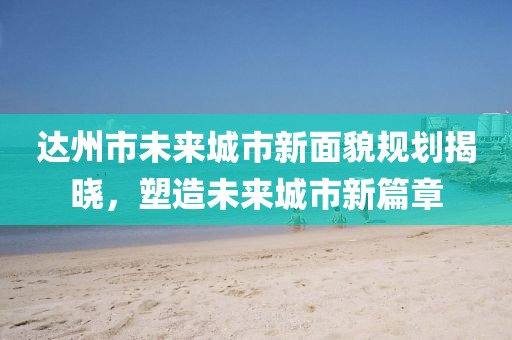 達(dá)州市未來城市新面貌規(guī)劃揭曉，塑造未來城市新篇章