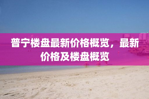 普寧樓盤最新價(jià)格概覽，最新價(jià)格及樓盤概覽
