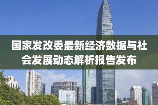 國家發(fā)改委最新經(jīng)濟(jì)數(shù)據(jù)與社會發(fā)展動態(tài)解析報告發(fā)布