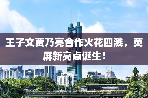 王子文賈乃亮合作火花四濺，熒屏新亮點(diǎn)誕生！