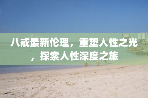 八戒最新倫理，重塑人性之光，探索人性深度之旅