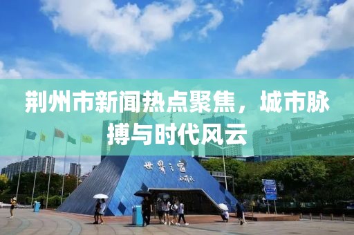 荊州市新聞熱點(diǎn)聚焦，城市脈搏與時(shí)代風(fēng)云