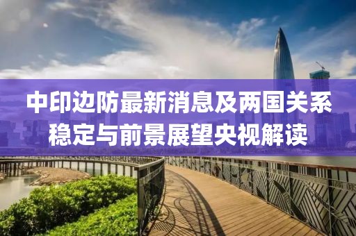 中印邊防最新消息及兩國(guó)關(guān)系穩(wěn)定與前景展望央視解讀
