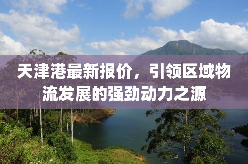 天津港最新報價，引領(lǐng)區(qū)域物流發(fā)展的強勁動力之源