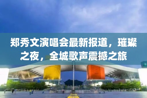 鄭秀文演唱會(huì)最新報(bào)道，璀璨之夜，全城歌聲震撼之旅
