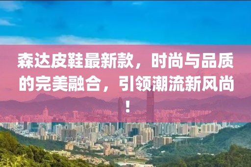森達皮鞋最新款，時尚與品質(zhì)的完美融合，引領(lǐng)潮流新風尚！